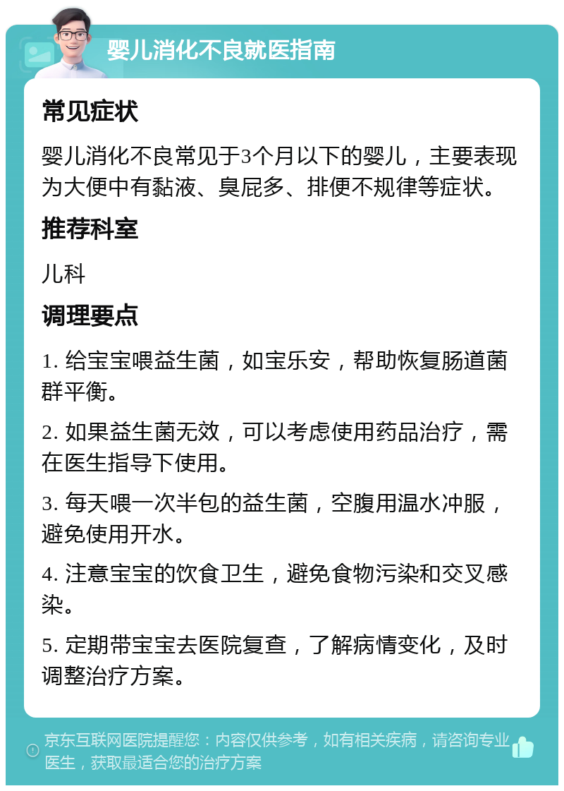 婴儿消化不良就医指南 常见症状 婴儿消化不良常见于3个月以下的婴儿，主要表现为大便中有黏液、臭屁多、排便不规律等症状。 推荐科室 儿科 调理要点 1. 给宝宝喂益生菌，如宝乐安，帮助恢复肠道菌群平衡。 2. 如果益生菌无效，可以考虑使用药品治疗，需在医生指导下使用。 3. 每天喂一次半包的益生菌，空腹用温水冲服，避免使用开水。 4. 注意宝宝的饮食卫生，避免食物污染和交叉感染。 5. 定期带宝宝去医院复查，了解病情变化，及时调整治疗方案。