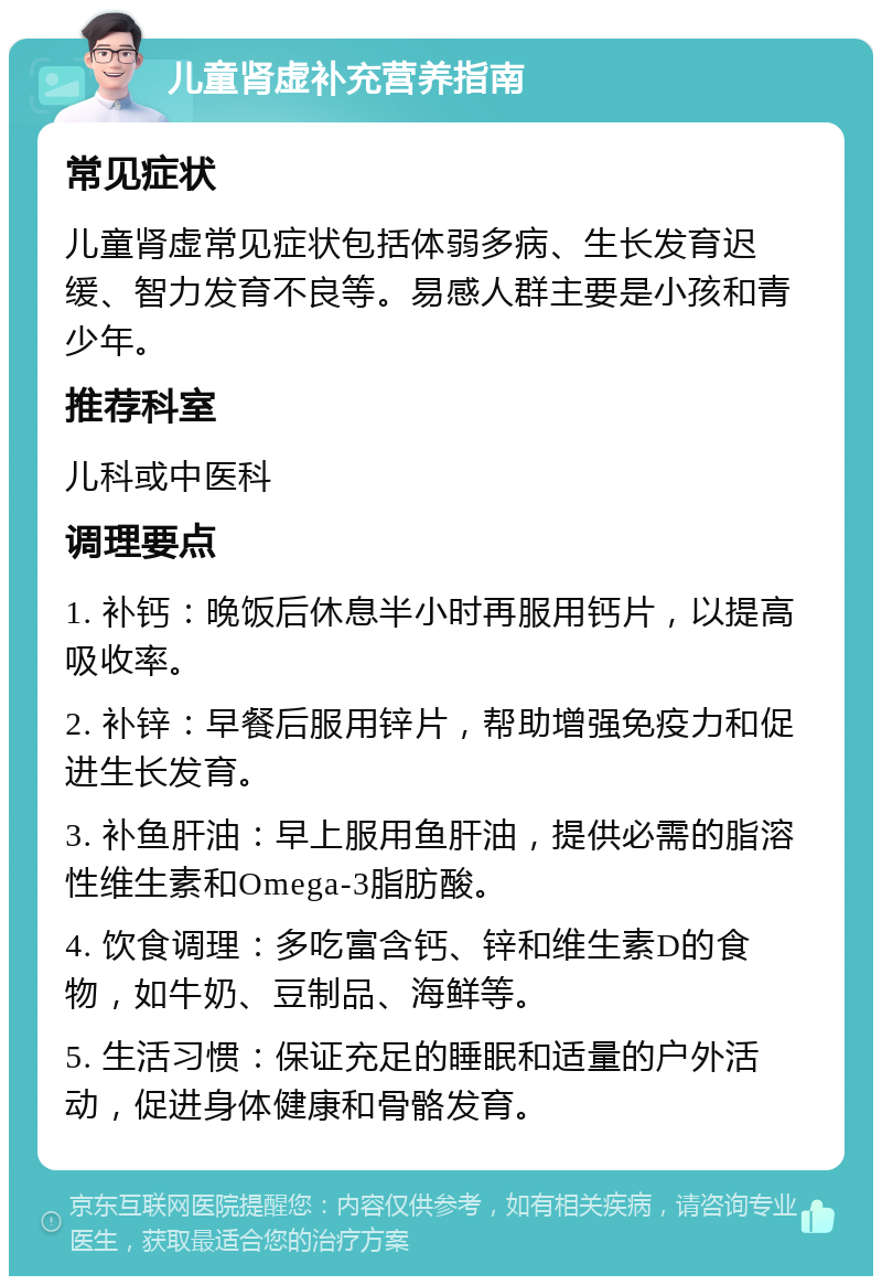 儿童肾虚补充营养指南 常见症状 儿童肾虚常见症状包括体弱多病、生长发育迟缓、智力发育不良等。易感人群主要是小孩和青少年。 推荐科室 儿科或中医科 调理要点 1. 补钙：晚饭后休息半小时再服用钙片，以提高吸收率。 2. 补锌：早餐后服用锌片，帮助增强免疫力和促进生长发育。 3. 补鱼肝油：早上服用鱼肝油，提供必需的脂溶性维生素和Omega-3脂肪酸。 4. 饮食调理：多吃富含钙、锌和维生素D的食物，如牛奶、豆制品、海鲜等。 5. 生活习惯：保证充足的睡眠和适量的户外活动，促进身体健康和骨骼发育。