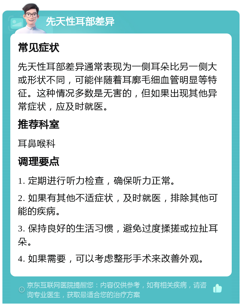 先天性耳部差异 常见症状 先天性耳部差异通常表现为一侧耳朵比另一侧大或形状不同，可能伴随着耳廓毛细血管明显等特征。这种情况多数是无害的，但如果出现其他异常症状，应及时就医。 推荐科室 耳鼻喉科 调理要点 1. 定期进行听力检查，确保听力正常。 2. 如果有其他不适症状，及时就医，排除其他可能的疾病。 3. 保持良好的生活习惯，避免过度揉搓或拉扯耳朵。 4. 如果需要，可以考虑整形手术来改善外观。