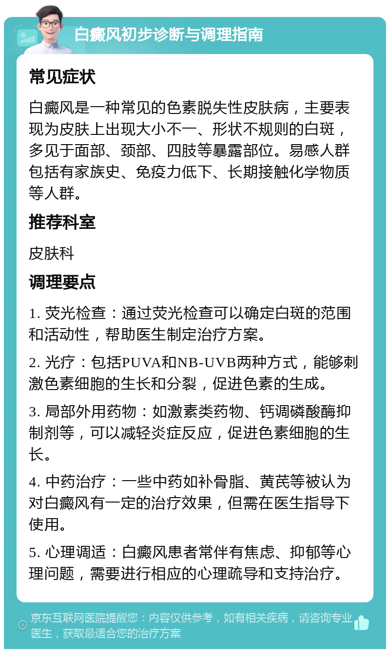 白癜风初步诊断与调理指南 常见症状 白癜风是一种常见的色素脱失性皮肤病，主要表现为皮肤上出现大小不一、形状不规则的白斑，多见于面部、颈部、四肢等暴露部位。易感人群包括有家族史、免疫力低下、长期接触化学物质等人群。 推荐科室 皮肤科 调理要点 1. 荧光检查：通过荧光检查可以确定白斑的范围和活动性，帮助医生制定治疗方案。 2. 光疗：包括PUVA和NB-UVB两种方式，能够刺激色素细胞的生长和分裂，促进色素的生成。 3. 局部外用药物：如激素类药物、钙调磷酸酶抑制剂等，可以减轻炎症反应，促进色素细胞的生长。 4. 中药治疗：一些中药如补骨脂、黄芪等被认为对白癜风有一定的治疗效果，但需在医生指导下使用。 5. 心理调适：白癜风患者常伴有焦虑、抑郁等心理问题，需要进行相应的心理疏导和支持治疗。