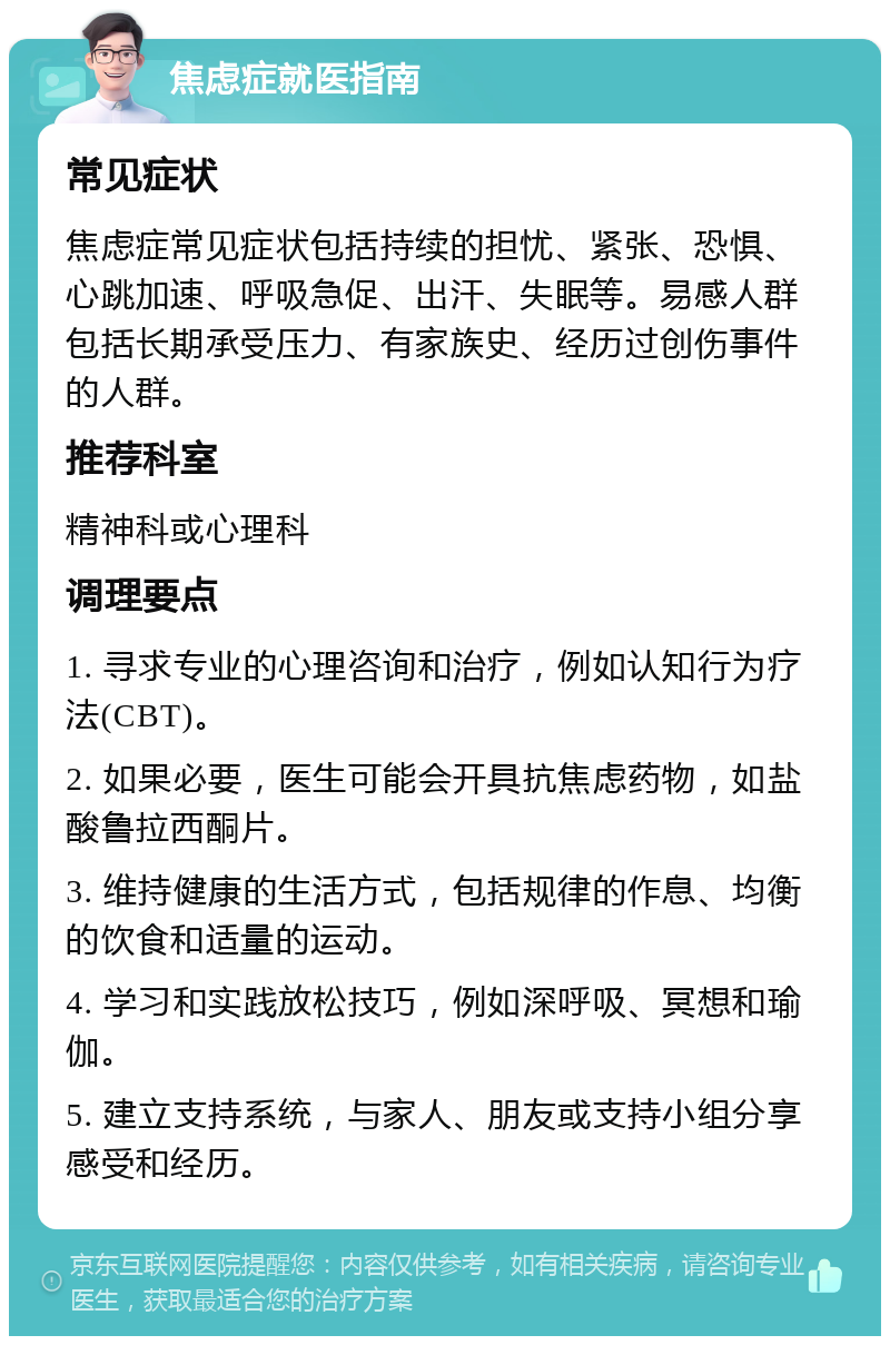 焦虑症就医指南 常见症状 焦虑症常见症状包括持续的担忧、紧张、恐惧、心跳加速、呼吸急促、出汗、失眠等。易感人群包括长期承受压力、有家族史、经历过创伤事件的人群。 推荐科室 精神科或心理科 调理要点 1. 寻求专业的心理咨询和治疗，例如认知行为疗法(CBT)。 2. 如果必要，医生可能会开具抗焦虑药物，如盐酸鲁拉西酮片。 3. 维持健康的生活方式，包括规律的作息、均衡的饮食和适量的运动。 4. 学习和实践放松技巧，例如深呼吸、冥想和瑜伽。 5. 建立支持系统，与家人、朋友或支持小组分享感受和经历。