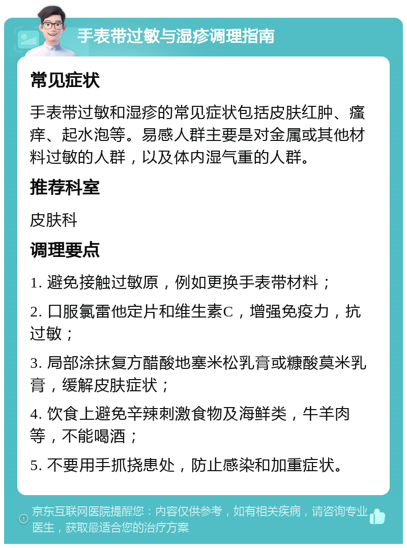 手表带过敏与湿疹调理指南 常见症状 手表带过敏和湿疹的常见症状包括皮肤红肿、瘙痒、起水泡等。易感人群主要是对金属或其他材料过敏的人群，以及体内湿气重的人群。 推荐科室 皮肤科 调理要点 1. 避免接触过敏原，例如更换手表带材料； 2. 口服氯雷他定片和维生素C，增强免疫力，抗过敏； 3. 局部涂抹复方醋酸地塞米松乳膏或糠酸莫米乳膏，缓解皮肤症状； 4. 饮食上避免辛辣刺激食物及海鲜类，牛羊肉等，不能喝酒； 5. 不要用手抓挠患处，防止感染和加重症状。