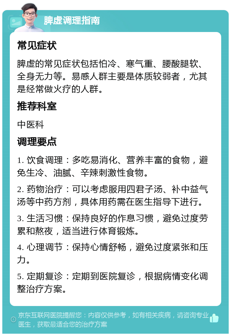 脾虚调理指南 常见症状 脾虚的常见症状包括怕冷、寒气重、腰酸腿软、全身无力等。易感人群主要是体质较弱者，尤其是经常做火疗的人群。 推荐科室 中医科 调理要点 1. 饮食调理：多吃易消化、营养丰富的食物，避免生冷、油腻、辛辣刺激性食物。 2. 药物治疗：可以考虑服用四君子汤、补中益气汤等中药方剂，具体用药需在医生指导下进行。 3. 生活习惯：保持良好的作息习惯，避免过度劳累和熬夜，适当进行体育锻炼。 4. 心理调节：保持心情舒畅，避免过度紧张和压力。 5. 定期复诊：定期到医院复诊，根据病情变化调整治疗方案。