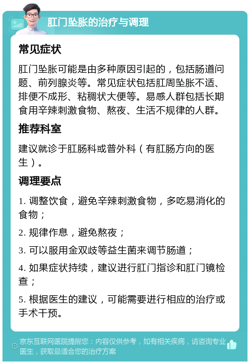 肛门坠胀的治疗与调理 常见症状 肛门坠胀可能是由多种原因引起的，包括肠道问题、前列腺炎等。常见症状包括肛周坠胀不适、排便不成形、粘稠状大便等。易感人群包括长期食用辛辣刺激食物、熬夜、生活不规律的人群。 推荐科室 建议就诊于肛肠科或普外科（有肛肠方向的医生）。 调理要点 1. 调整饮食，避免辛辣刺激食物，多吃易消化的食物； 2. 规律作息，避免熬夜； 3. 可以服用金双歧等益生菌来调节肠道； 4. 如果症状持续，建议进行肛门指诊和肛门镜检查； 5. 根据医生的建议，可能需要进行相应的治疗或手术干预。