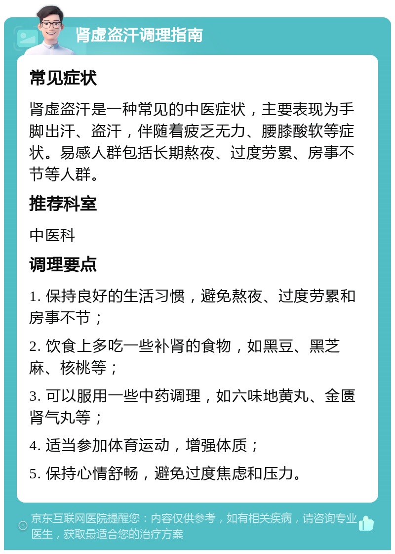 肾虚盗汗调理指南 常见症状 肾虚盗汗是一种常见的中医症状，主要表现为手脚出汗、盗汗，伴随着疲乏无力、腰膝酸软等症状。易感人群包括长期熬夜、过度劳累、房事不节等人群。 推荐科室 中医科 调理要点 1. 保持良好的生活习惯，避免熬夜、过度劳累和房事不节； 2. 饮食上多吃一些补肾的食物，如黑豆、黑芝麻、核桃等； 3. 可以服用一些中药调理，如六味地黄丸、金匮肾气丸等； 4. 适当参加体育运动，增强体质； 5. 保持心情舒畅，避免过度焦虑和压力。