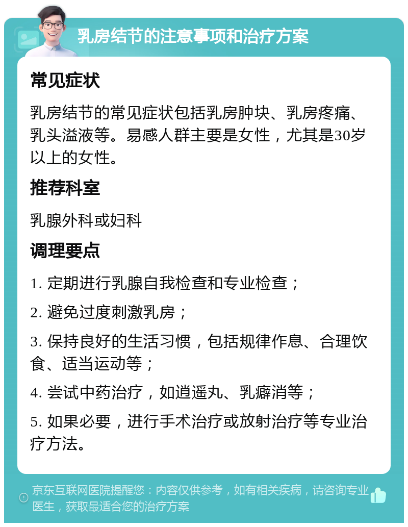 乳房结节的注意事项和治疗方案 常见症状 乳房结节的常见症状包括乳房肿块、乳房疼痛、乳头溢液等。易感人群主要是女性，尤其是30岁以上的女性。 推荐科室 乳腺外科或妇科 调理要点 1. 定期进行乳腺自我检查和专业检查； 2. 避免过度刺激乳房； 3. 保持良好的生活习惯，包括规律作息、合理饮食、适当运动等； 4. 尝试中药治疗，如逍遥丸、乳癖消等； 5. 如果必要，进行手术治疗或放射治疗等专业治疗方法。