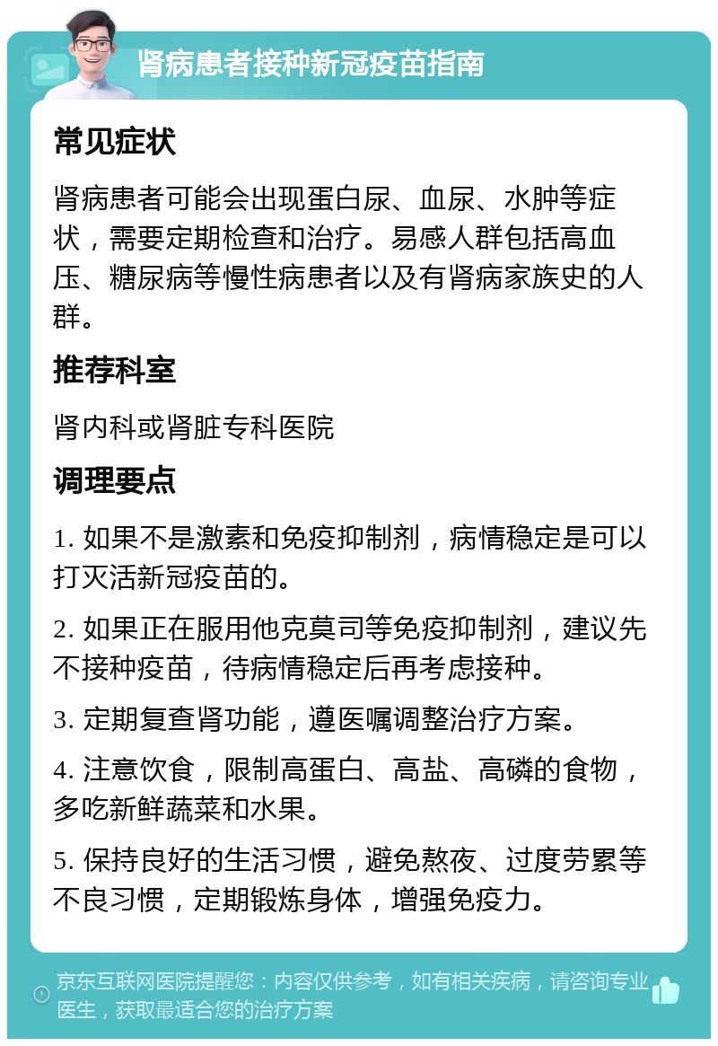 肾病患者接种新冠疫苗指南 常见症状 肾病患者可能会出现蛋白尿、血尿、水肿等症状，需要定期检查和治疗。易感人群包括高血压、糖尿病等慢性病患者以及有肾病家族史的人群。 推荐科室 肾内科或肾脏专科医院 调理要点 1. 如果不是激素和免疫抑制剂，病情稳定是可以打灭活新冠疫苗的。 2. 如果正在服用他克莫司等免疫抑制剂，建议先不接种疫苗，待病情稳定后再考虑接种。 3. 定期复查肾功能，遵医嘱调整治疗方案。 4. 注意饮食，限制高蛋白、高盐、高磷的食物，多吃新鲜蔬菜和水果。 5. 保持良好的生活习惯，避免熬夜、过度劳累等不良习惯，定期锻炼身体，增强免疫力。