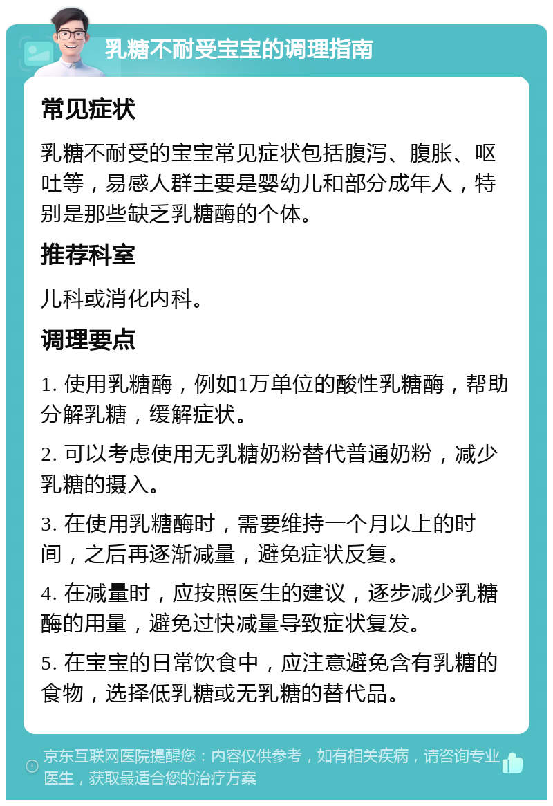 乳糖不耐受宝宝的调理指南 常见症状 乳糖不耐受的宝宝常见症状包括腹泻、腹胀、呕吐等，易感人群主要是婴幼儿和部分成年人，特别是那些缺乏乳糖酶的个体。 推荐科室 儿科或消化内科。 调理要点 1. 使用乳糖酶，例如1万单位的酸性乳糖酶，帮助分解乳糖，缓解症状。 2. 可以考虑使用无乳糖奶粉替代普通奶粉，减少乳糖的摄入。 3. 在使用乳糖酶时，需要维持一个月以上的时间，之后再逐渐减量，避免症状反复。 4. 在减量时，应按照医生的建议，逐步减少乳糖酶的用量，避免过快减量导致症状复发。 5. 在宝宝的日常饮食中，应注意避免含有乳糖的食物，选择低乳糖或无乳糖的替代品。