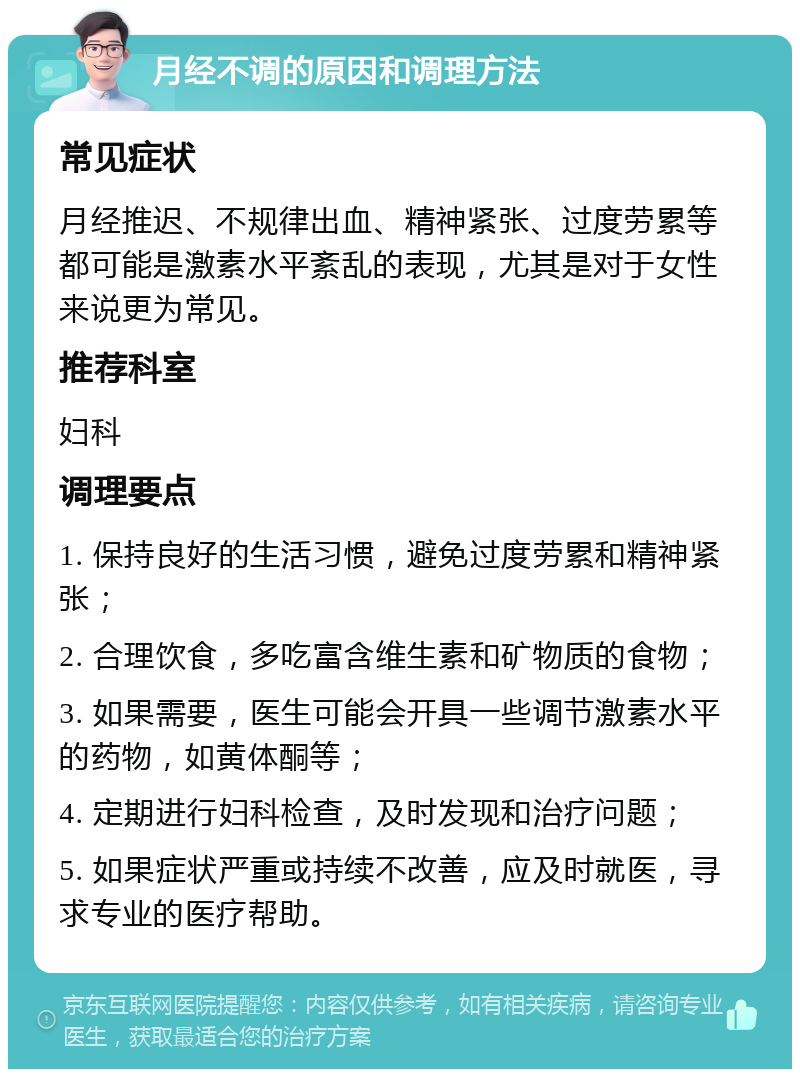 月经不调的原因和调理方法 常见症状 月经推迟、不规律出血、精神紧张、过度劳累等都可能是激素水平紊乱的表现，尤其是对于女性来说更为常见。 推荐科室 妇科 调理要点 1. 保持良好的生活习惯，避免过度劳累和精神紧张； 2. 合理饮食，多吃富含维生素和矿物质的食物； 3. 如果需要，医生可能会开具一些调节激素水平的药物，如黄体酮等； 4. 定期进行妇科检查，及时发现和治疗问题； 5. 如果症状严重或持续不改善，应及时就医，寻求专业的医疗帮助。