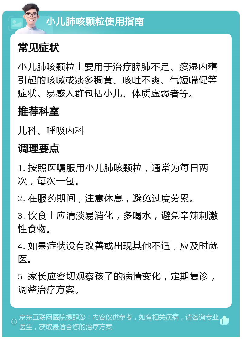 小儿肺咳颗粒使用指南 常见症状 小儿肺咳颗粒主要用于治疗脾肺不足、痰湿内壅引起的咳嗽或痰多稠黄、咳吐不爽、气短喘促等症状。易感人群包括小儿、体质虚弱者等。 推荐科室 儿科、呼吸内科 调理要点 1. 按照医嘱服用小儿肺咳颗粒，通常为每日两次，每次一包。 2. 在服药期间，注意休息，避免过度劳累。 3. 饮食上应清淡易消化，多喝水，避免辛辣刺激性食物。 4. 如果症状没有改善或出现其他不适，应及时就医。 5. 家长应密切观察孩子的病情变化，定期复诊，调整治疗方案。