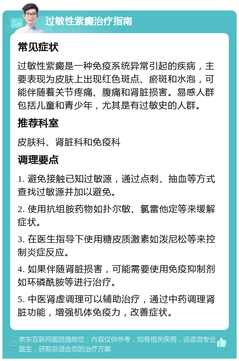 过敏性紫癜治疗指南 常见症状 过敏性紫癜是一种免疫系统异常引起的疾病，主要表现为皮肤上出现红色斑点、瘀斑和水泡，可能伴随着关节疼痛、腹痛和肾脏损害。易感人群包括儿童和青少年，尤其是有过敏史的人群。 推荐科室 皮肤科、肾脏科和免疫科 调理要点 1. 避免接触已知过敏源，通过点刺、抽血等方式查找过敏源并加以避免。 2. 使用抗组胺药物如扑尔敏、氯雷他定等来缓解症状。 3. 在医生指导下使用糖皮质激素如泼尼松等来控制炎症反应。 4. 如果伴随肾脏损害，可能需要使用免疫抑制剂如环磷酰胺等进行治疗。 5. 中医肾虚调理可以辅助治疗，通过中药调理肾脏功能，增强机体免疫力，改善症状。