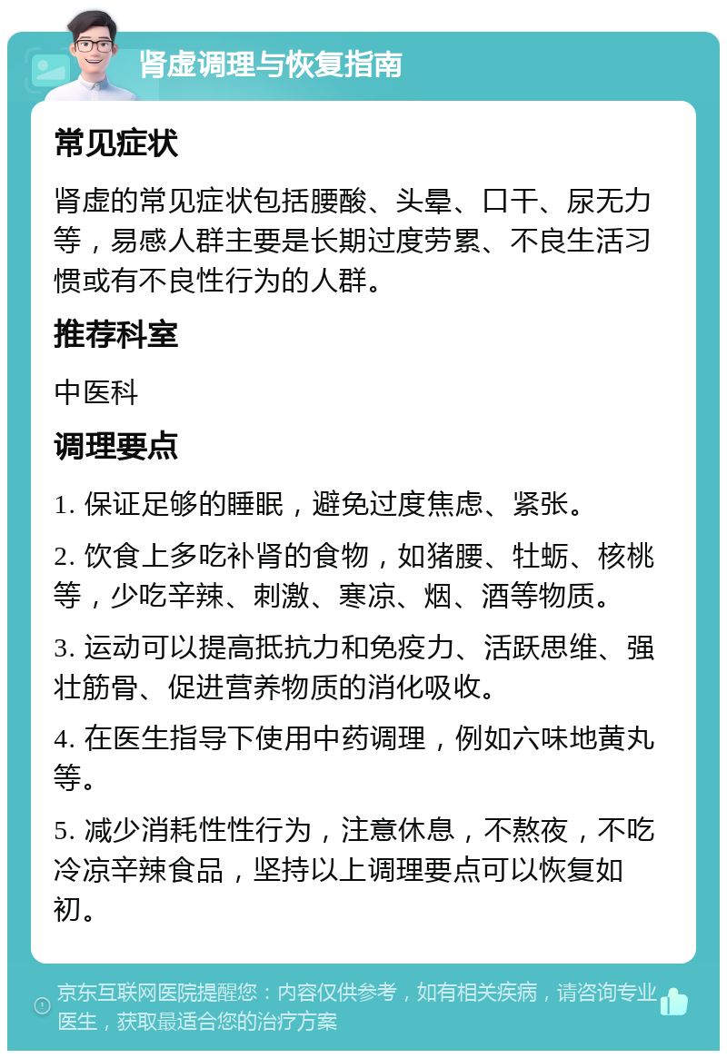 肾虚调理与恢复指南 常见症状 肾虚的常见症状包括腰酸、头晕、口干、尿无力等，易感人群主要是长期过度劳累、不良生活习惯或有不良性行为的人群。 推荐科室 中医科 调理要点 1. 保证足够的睡眠，避免过度焦虑、紧张。 2. 饮食上多吃补肾的食物，如猪腰、牡蛎、核桃等，少吃辛辣、刺激、寒凉、烟、酒等物质。 3. 运动可以提高抵抗力和免疫力、活跃思维、强壮筋骨、促进营养物质的消化吸收。 4. 在医生指导下使用中药调理，例如六味地黄丸等。 5. 减少消耗性性行为，注意休息，不熬夜，不吃冷凉辛辣食品，坚持以上调理要点可以恢复如初。