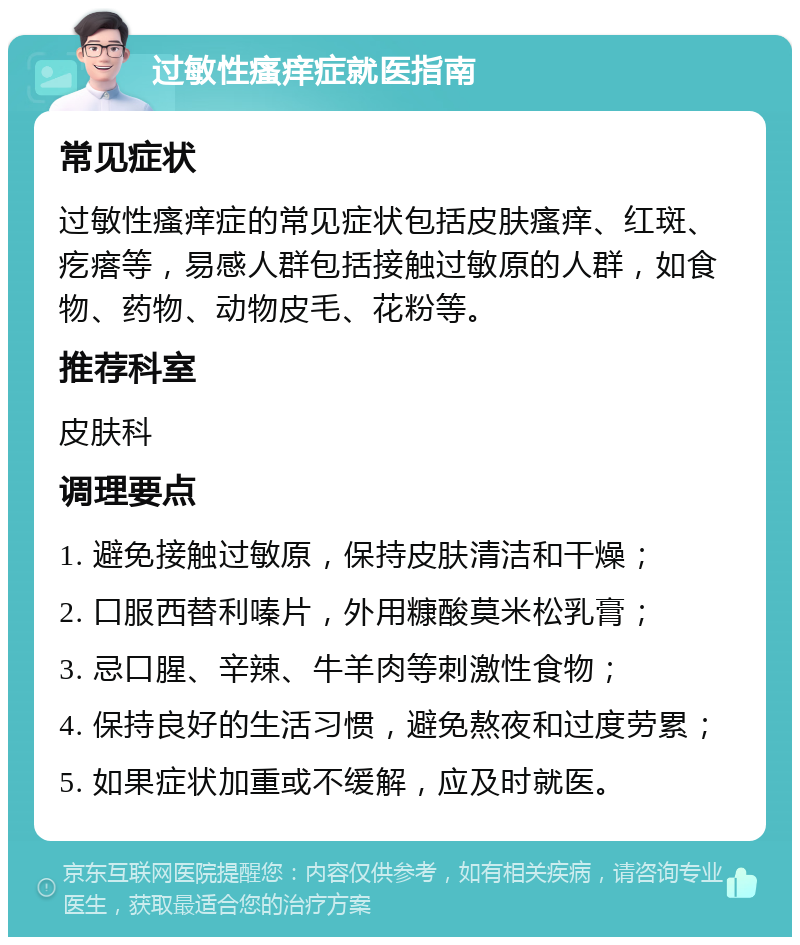 过敏性瘙痒症就医指南 常见症状 过敏性瘙痒症的常见症状包括皮肤瘙痒、红斑、疙瘩等，易感人群包括接触过敏原的人群，如食物、药物、动物皮毛、花粉等。 推荐科室 皮肤科 调理要点 1. 避免接触过敏原，保持皮肤清洁和干燥； 2. 口服西替利嗪片，外用糠酸莫米松乳膏； 3. 忌口腥、辛辣、牛羊肉等刺激性食物； 4. 保持良好的生活习惯，避免熬夜和过度劳累； 5. 如果症状加重或不缓解，应及时就医。