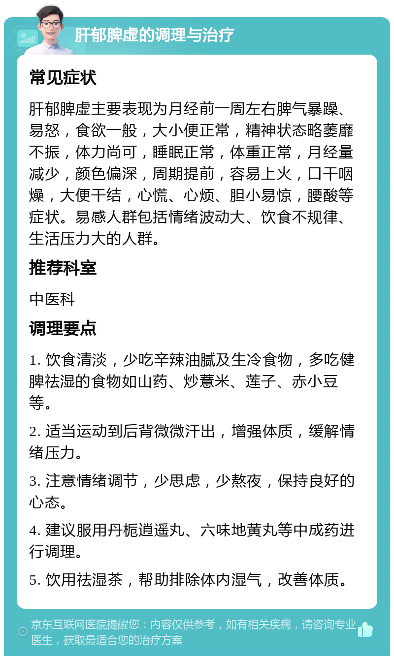 肝郁脾虚的调理与治疗 常见症状 肝郁脾虚主要表现为月经前一周左右脾气暴躁、易怒，食欲一般，大小便正常，精神状态略萎靡不振，体力尚可，睡眠正常，体重正常，月经量减少，颜色偏深，周期提前，容易上火，口干咽燥，大便干结，心慌、心烦、胆小易惊，腰酸等症状。易感人群包括情绪波动大、饮食不规律、生活压力大的人群。 推荐科室 中医科 调理要点 1. 饮食清淡，少吃辛辣油腻及生冷食物，多吃健脾祛湿的食物如山药、炒薏米、莲子、赤小豆等。 2. 适当运动到后背微微汗出，增强体质，缓解情绪压力。 3. 注意情绪调节，少思虑，少熬夜，保持良好的心态。 4. 建议服用丹栀逍遥丸、六味地黄丸等中成药进行调理。 5. 饮用祛湿茶，帮助排除体内湿气，改善体质。