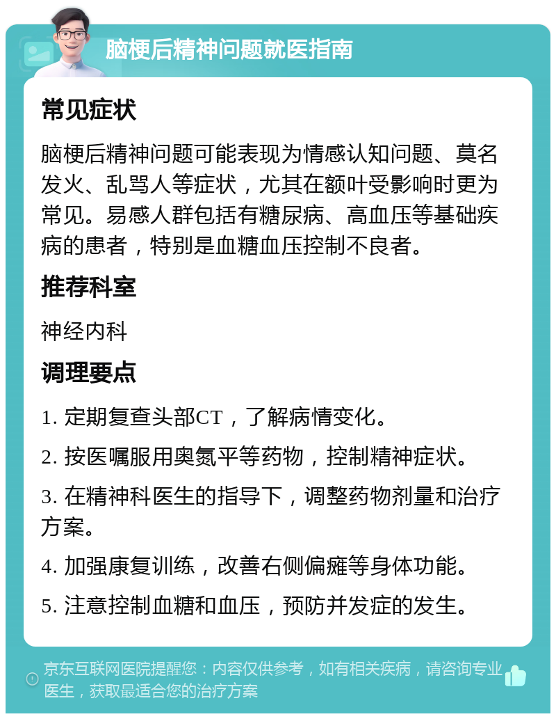 脑梗后精神问题就医指南 常见症状 脑梗后精神问题可能表现为情感认知问题、莫名发火、乱骂人等症状，尤其在额叶受影响时更为常见。易感人群包括有糖尿病、高血压等基础疾病的患者，特别是血糖血压控制不良者。 推荐科室 神经内科 调理要点 1. 定期复查头部CT，了解病情变化。 2. 按医嘱服用奥氮平等药物，控制精神症状。 3. 在精神科医生的指导下，调整药物剂量和治疗方案。 4. 加强康复训练，改善右侧偏瘫等身体功能。 5. 注意控制血糖和血压，预防并发症的发生。