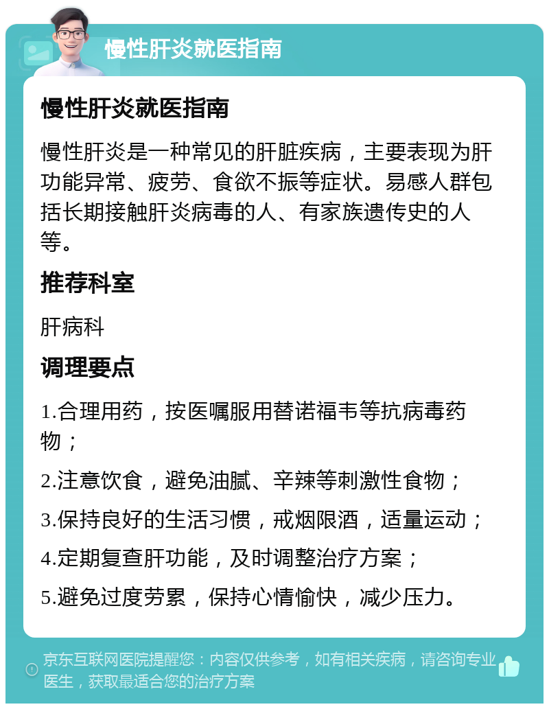 慢性肝炎就医指南 慢性肝炎就医指南 慢性肝炎是一种常见的肝脏疾病，主要表现为肝功能异常、疲劳、食欲不振等症状。易感人群包括长期接触肝炎病毒的人、有家族遗传史的人等。 推荐科室 肝病科 调理要点 1.合理用药，按医嘱服用替诺福韦等抗病毒药物； 2.注意饮食，避免油腻、辛辣等刺激性食物； 3.保持良好的生活习惯，戒烟限酒，适量运动； 4.定期复查肝功能，及时调整治疗方案； 5.避免过度劳累，保持心情愉快，减少压力。