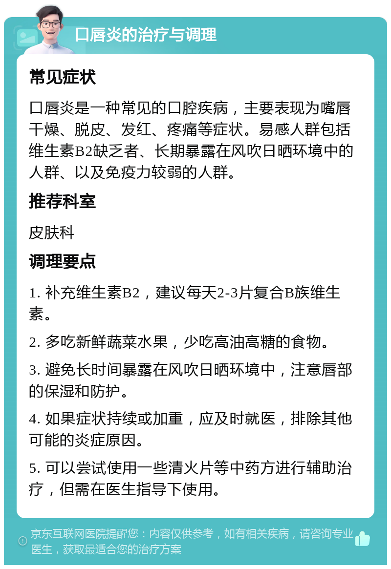 口唇炎的治疗与调理 常见症状 口唇炎是一种常见的口腔疾病，主要表现为嘴唇干燥、脱皮、发红、疼痛等症状。易感人群包括维生素B2缺乏者、长期暴露在风吹日晒环境中的人群、以及免疫力较弱的人群。 推荐科室 皮肤科 调理要点 1. 补充维生素B2，建议每天2-3片复合B族维生素。 2. 多吃新鲜蔬菜水果，少吃高油高糖的食物。 3. 避免长时间暴露在风吹日晒环境中，注意唇部的保湿和防护。 4. 如果症状持续或加重，应及时就医，排除其他可能的炎症原因。 5. 可以尝试使用一些清火片等中药方进行辅助治疗，但需在医生指导下使用。