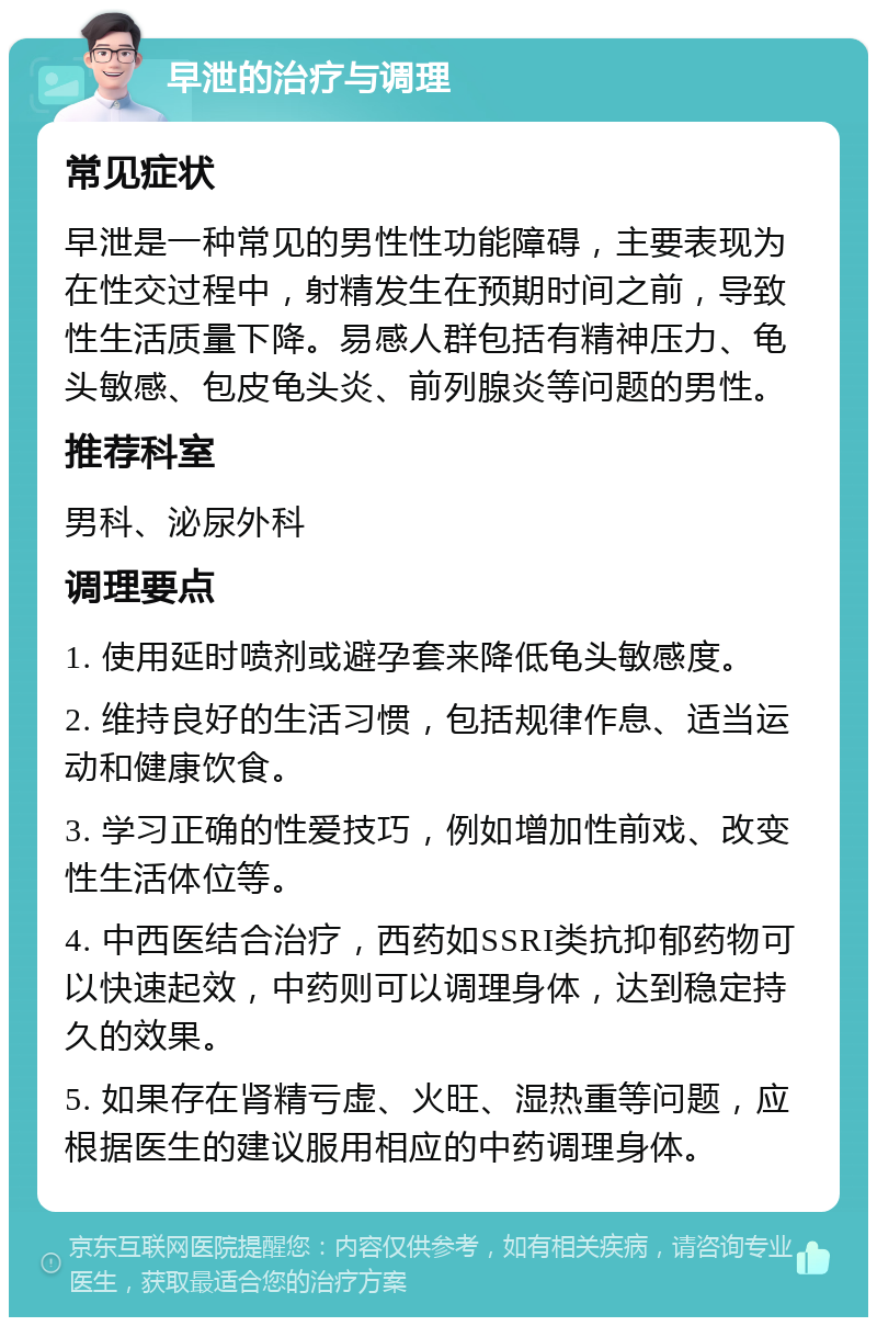 早泄的治疗与调理 常见症状 早泄是一种常见的男性性功能障碍，主要表现为在性交过程中，射精发生在预期时间之前，导致性生活质量下降。易感人群包括有精神压力、龟头敏感、包皮龟头炎、前列腺炎等问题的男性。 推荐科室 男科、泌尿外科 调理要点 1. 使用延时喷剂或避孕套来降低龟头敏感度。 2. 维持良好的生活习惯，包括规律作息、适当运动和健康饮食。 3. 学习正确的性爱技巧，例如增加性前戏、改变性生活体位等。 4. 中西医结合治疗，西药如SSRI类抗抑郁药物可以快速起效，中药则可以调理身体，达到稳定持久的效果。 5. 如果存在肾精亏虚、火旺、湿热重等问题，应根据医生的建议服用相应的中药调理身体。