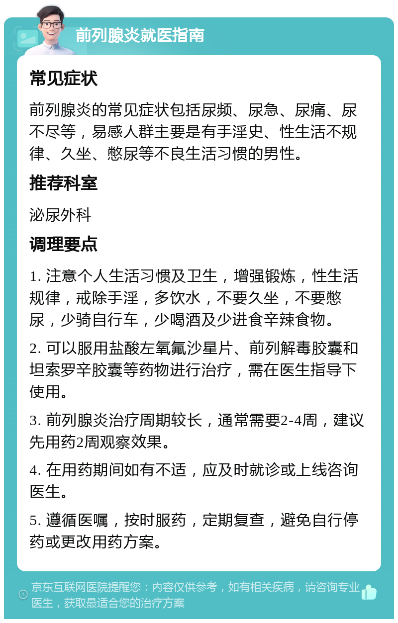 前列腺炎就医指南 常见症状 前列腺炎的常见症状包括尿频、尿急、尿痛、尿不尽等，易感人群主要是有手淫史、性生活不规律、久坐、憋尿等不良生活习惯的男性。 推荐科室 泌尿外科 调理要点 1. 注意个人生活习惯及卫生，增强锻炼，性生活规律，戒除手淫，多饮水，不要久坐，不要憋尿，少骑自行车，少喝酒及少进食辛辣食物。 2. 可以服用盐酸左氧氟沙星片、前列解毒胶囊和坦索罗辛胶囊等药物进行治疗，需在医生指导下使用。 3. 前列腺炎治疗周期较长，通常需要2-4周，建议先用药2周观察效果。 4. 在用药期间如有不适，应及时就诊或上线咨询医生。 5. 遵循医嘱，按时服药，定期复查，避免自行停药或更改用药方案。