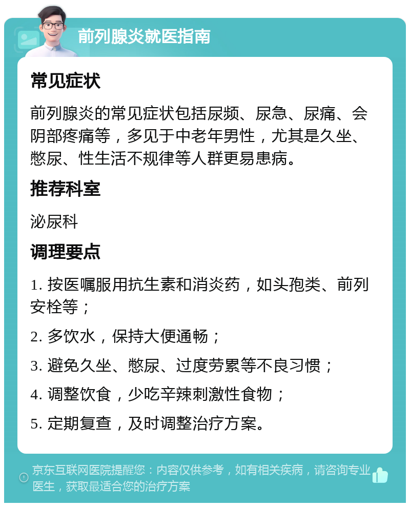 前列腺炎就医指南 常见症状 前列腺炎的常见症状包括尿频、尿急、尿痛、会阴部疼痛等，多见于中老年男性，尤其是久坐、憋尿、性生活不规律等人群更易患病。 推荐科室 泌尿科 调理要点 1. 按医嘱服用抗生素和消炎药，如头孢类、前列安栓等； 2. 多饮水，保持大便通畅； 3. 避免久坐、憋尿、过度劳累等不良习惯； 4. 调整饮食，少吃辛辣刺激性食物； 5. 定期复查，及时调整治疗方案。