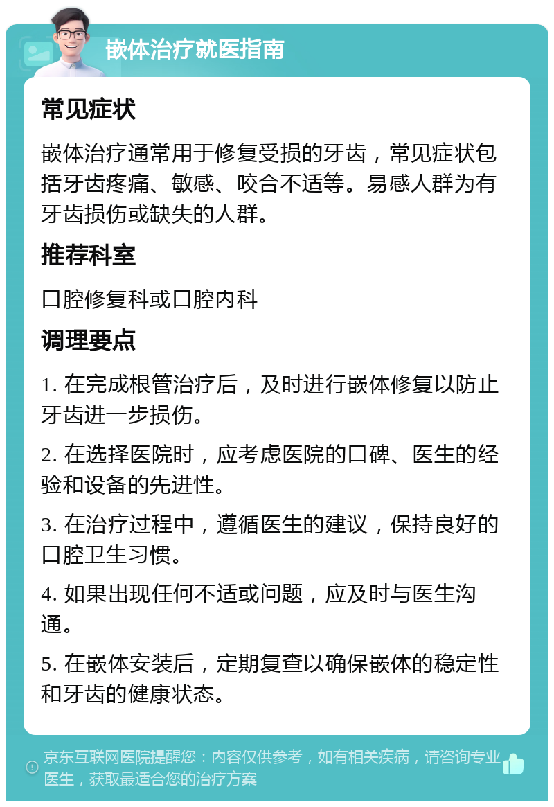 嵌体治疗就医指南 常见症状 嵌体治疗通常用于修复受损的牙齿，常见症状包括牙齿疼痛、敏感、咬合不适等。易感人群为有牙齿损伤或缺失的人群。 推荐科室 口腔修复科或口腔内科 调理要点 1. 在完成根管治疗后，及时进行嵌体修复以防止牙齿进一步损伤。 2. 在选择医院时，应考虑医院的口碑、医生的经验和设备的先进性。 3. 在治疗过程中，遵循医生的建议，保持良好的口腔卫生习惯。 4. 如果出现任何不适或问题，应及时与医生沟通。 5. 在嵌体安装后，定期复查以确保嵌体的稳定性和牙齿的健康状态。