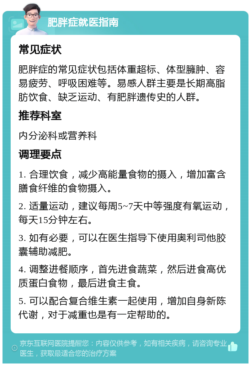 肥胖症就医指南 常见症状 肥胖症的常见症状包括体重超标、体型臃肿、容易疲劳、呼吸困难等。易感人群主要是长期高脂肪饮食、缺乏运动、有肥胖遗传史的人群。 推荐科室 内分泌科或营养科 调理要点 1. 合理饮食，减少高能量食物的摄入，增加富含膳食纤维的食物摄入。 2. 适量运动，建议每周5~7天中等强度有氧运动，每天15分钟左右。 3. 如有必要，可以在医生指导下使用奥利司他胶囊辅助减肥。 4. 调整进餐顺序，首先进食蔬菜，然后进食高优质蛋白食物，最后进食主食。 5. 可以配合复合维生素一起使用，增加自身新陈代谢，对于减重也是有一定帮助的。