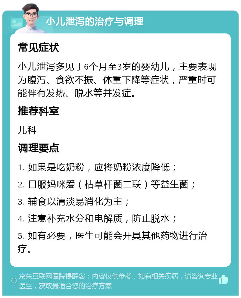 小儿泄泻的治疗与调理 常见症状 小儿泄泻多见于6个月至3岁的婴幼儿，主要表现为腹泻、食欲不振、体重下降等症状，严重时可能伴有发热、脱水等并发症。 推荐科室 儿科 调理要点 1. 如果是吃奶粉，应将奶粉浓度降低； 2. 口服妈咪爱（枯草杆菌二联）等益生菌； 3. 辅食以清淡易消化为主； 4. 注意补充水分和电解质，防止脱水； 5. 如有必要，医生可能会开具其他药物进行治疗。