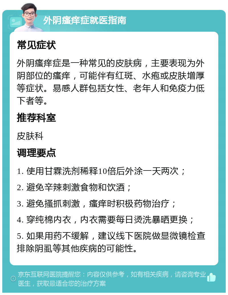 外阴瘙痒症就医指南 常见症状 外阴瘙痒症是一种常见的皮肤病，主要表现为外阴部位的瘙痒，可能伴有红斑、水疱或皮肤增厚等症状。易感人群包括女性、老年人和免疫力低下者等。 推荐科室 皮肤科 调理要点 1. 使用甘霖洗剂稀释10倍后外涂一天两次； 2. 避免辛辣刺激食物和饮酒； 3. 避免搔抓刺激，瘙痒时积极药物治疗； 4. 穿纯棉内衣，内衣需要每日烫洗暴晒更换； 5. 如果用药不缓解，建议线下医院做显微镜检查排除阴虱等其他疾病的可能性。