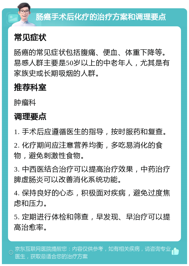 肠癌手术后化疗的治疗方案和调理要点 常见症状 肠癌的常见症状包括腹痛、便血、体重下降等。易感人群主要是50岁以上的中老年人，尤其是有家族史或长期吸烟的人群。 推荐科室 肿瘤科 调理要点 1. 手术后应遵循医生的指导，按时服药和复查。 2. 化疗期间应注意营养均衡，多吃易消化的食物，避免刺激性食物。 3. 中西医结合治疗可以提高治疗效果，中药治疗脾虚肠炎可以改善消化系统功能。 4. 保持良好的心态，积极面对疾病，避免过度焦虑和压力。 5. 定期进行体检和筛查，早发现、早治疗可以提高治愈率。