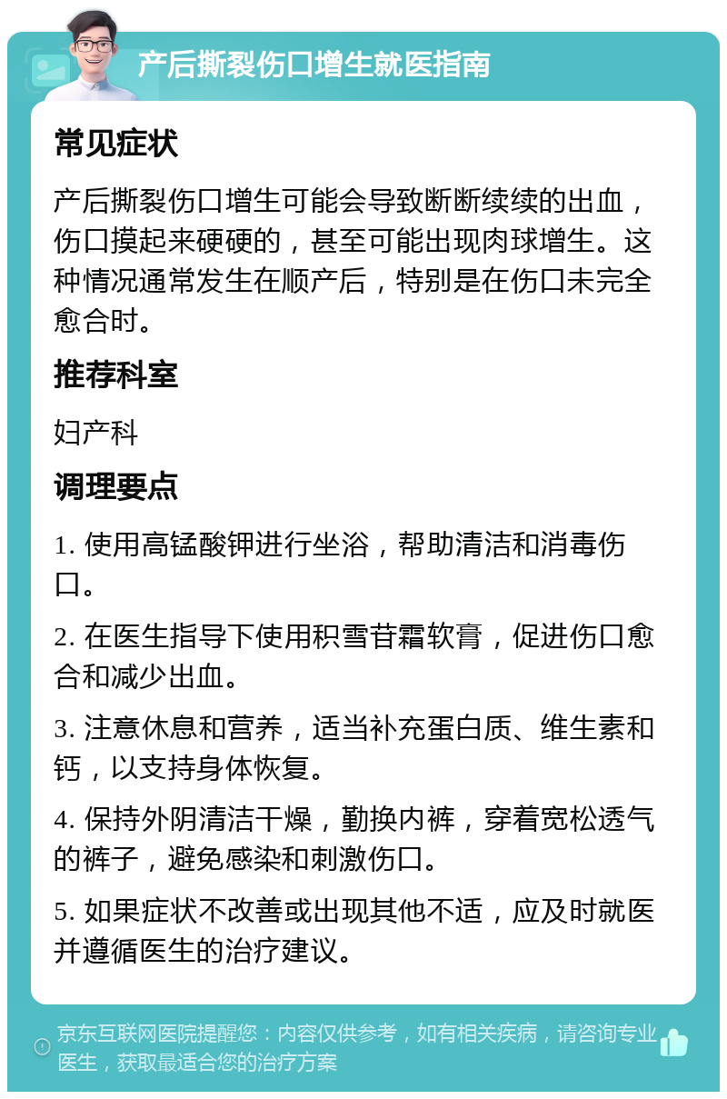 产后撕裂伤口增生就医指南 常见症状 产后撕裂伤口增生可能会导致断断续续的出血，伤口摸起来硬硬的，甚至可能出现肉球增生。这种情况通常发生在顺产后，特别是在伤口未完全愈合时。 推荐科室 妇产科 调理要点 1. 使用高锰酸钾进行坐浴，帮助清洁和消毒伤口。 2. 在医生指导下使用积雪苷霜软膏，促进伤口愈合和减少出血。 3. 注意休息和营养，适当补充蛋白质、维生素和钙，以支持身体恢复。 4. 保持外阴清洁干燥，勤换内裤，穿着宽松透气的裤子，避免感染和刺激伤口。 5. 如果症状不改善或出现其他不适，应及时就医并遵循医生的治疗建议。