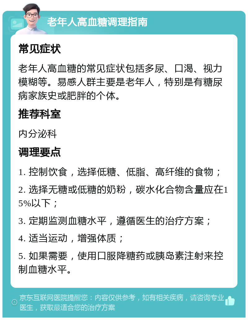 老年人高血糖调理指南 常见症状 老年人高血糖的常见症状包括多尿、口渴、视力模糊等。易感人群主要是老年人，特别是有糖尿病家族史或肥胖的个体。 推荐科室 内分泌科 调理要点 1. 控制饮食，选择低糖、低脂、高纤维的食物； 2. 选择无糖或低糖的奶粉，碳水化合物含量应在15%以下； 3. 定期监测血糖水平，遵循医生的治疗方案； 4. 适当运动，增强体质； 5. 如果需要，使用口服降糖药或胰岛素注射来控制血糖水平。