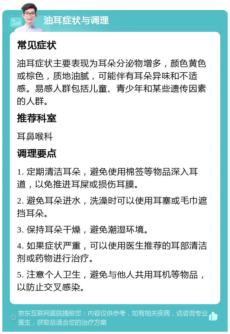 油耳症状与调理 常见症状 油耳症状主要表现为耳朵分泌物增多，颜色黄色或棕色，质地油腻，可能伴有耳朵异味和不适感。易感人群包括儿童、青少年和某些遗传因素的人群。 推荐科室 耳鼻喉科 调理要点 1. 定期清洁耳朵，避免使用棉签等物品深入耳道，以免推进耳屎或损伤耳膜。 2. 避免耳朵进水，洗澡时可以使用耳塞或毛巾遮挡耳朵。 3. 保持耳朵干燥，避免潮湿环境。 4. 如果症状严重，可以使用医生推荐的耳部清洁剂或药物进行治疗。 5. 注意个人卫生，避免与他人共用耳机等物品，以防止交叉感染。