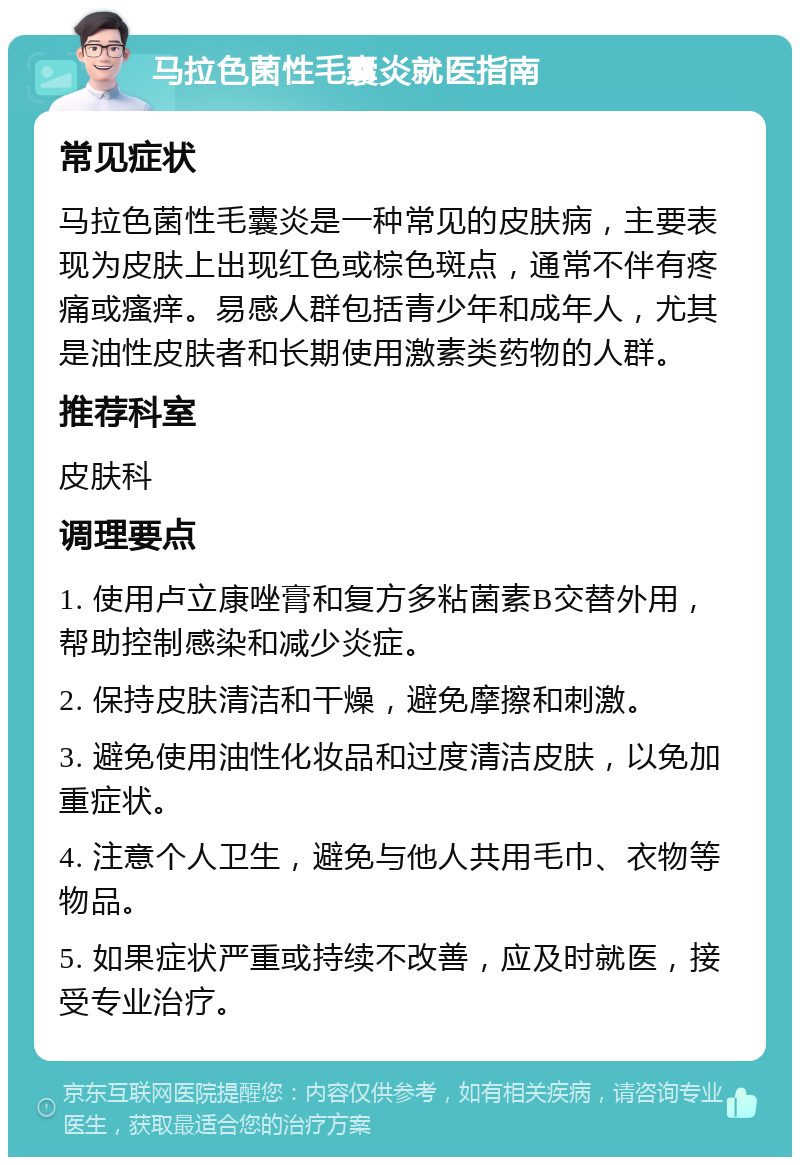 马拉色菌性毛囊炎就医指南 常见症状 马拉色菌性毛囊炎是一种常见的皮肤病，主要表现为皮肤上出现红色或棕色斑点，通常不伴有疼痛或瘙痒。易感人群包括青少年和成年人，尤其是油性皮肤者和长期使用激素类药物的人群。 推荐科室 皮肤科 调理要点 1. 使用卢立康唑膏和复方多粘菌素B交替外用，帮助控制感染和减少炎症。 2. 保持皮肤清洁和干燥，避免摩擦和刺激。 3. 避免使用油性化妆品和过度清洁皮肤，以免加重症状。 4. 注意个人卫生，避免与他人共用毛巾、衣物等物品。 5. 如果症状严重或持续不改善，应及时就医，接受专业治疗。