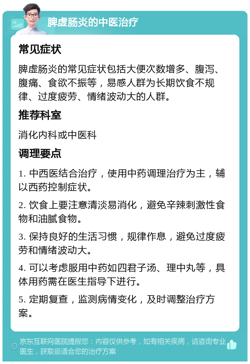 脾虚肠炎的中医治疗 常见症状 脾虚肠炎的常见症状包括大便次数增多、腹泻、腹痛、食欲不振等，易感人群为长期饮食不规律、过度疲劳、情绪波动大的人群。 推荐科室 消化内科或中医科 调理要点 1. 中西医结合治疗，使用中药调理治疗为主，辅以西药控制症状。 2. 饮食上要注意清淡易消化，避免辛辣刺激性食物和油腻食物。 3. 保持良好的生活习惯，规律作息，避免过度疲劳和情绪波动大。 4. 可以考虑服用中药如四君子汤、理中丸等，具体用药需在医生指导下进行。 5. 定期复查，监测病情变化，及时调整治疗方案。