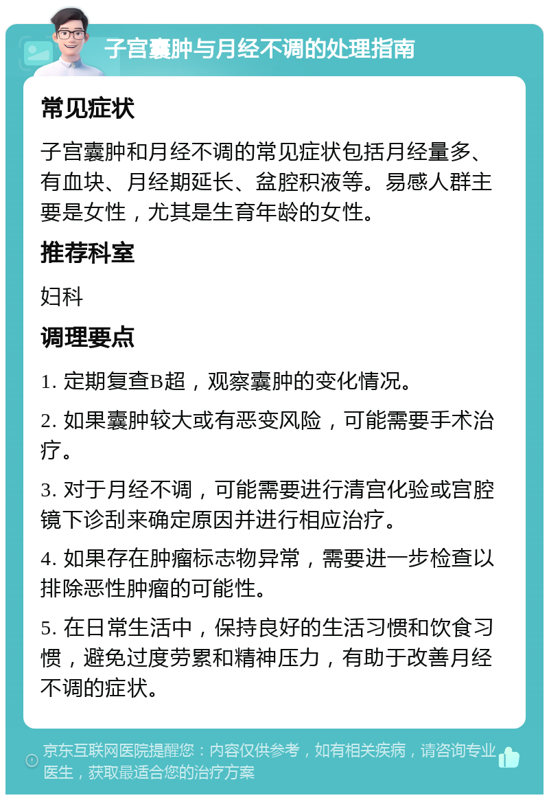 子宫囊肿与月经不调的处理指南 常见症状 子宫囊肿和月经不调的常见症状包括月经量多、有血块、月经期延长、盆腔积液等。易感人群主要是女性，尤其是生育年龄的女性。 推荐科室 妇科 调理要点 1. 定期复查B超，观察囊肿的变化情况。 2. 如果囊肿较大或有恶变风险，可能需要手术治疗。 3. 对于月经不调，可能需要进行清宫化验或宫腔镜下诊刮来确定原因并进行相应治疗。 4. 如果存在肿瘤标志物异常，需要进一步检查以排除恶性肿瘤的可能性。 5. 在日常生活中，保持良好的生活习惯和饮食习惯，避免过度劳累和精神压力，有助于改善月经不调的症状。