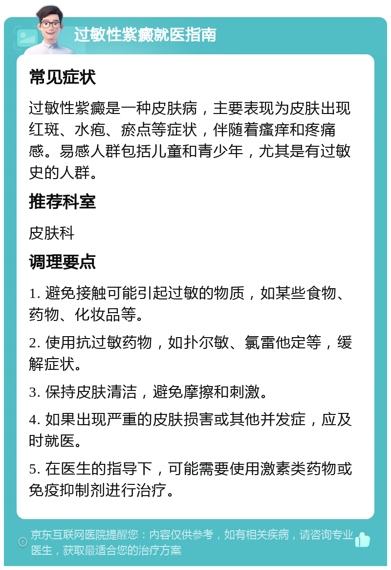 过敏性紫癜就医指南 常见症状 过敏性紫癜是一种皮肤病，主要表现为皮肤出现红斑、水疱、瘀点等症状，伴随着瘙痒和疼痛感。易感人群包括儿童和青少年，尤其是有过敏史的人群。 推荐科室 皮肤科 调理要点 1. 避免接触可能引起过敏的物质，如某些食物、药物、化妆品等。 2. 使用抗过敏药物，如扑尔敏、氯雷他定等，缓解症状。 3. 保持皮肤清洁，避免摩擦和刺激。 4. 如果出现严重的皮肤损害或其他并发症，应及时就医。 5. 在医生的指导下，可能需要使用激素类药物或免疫抑制剂进行治疗。