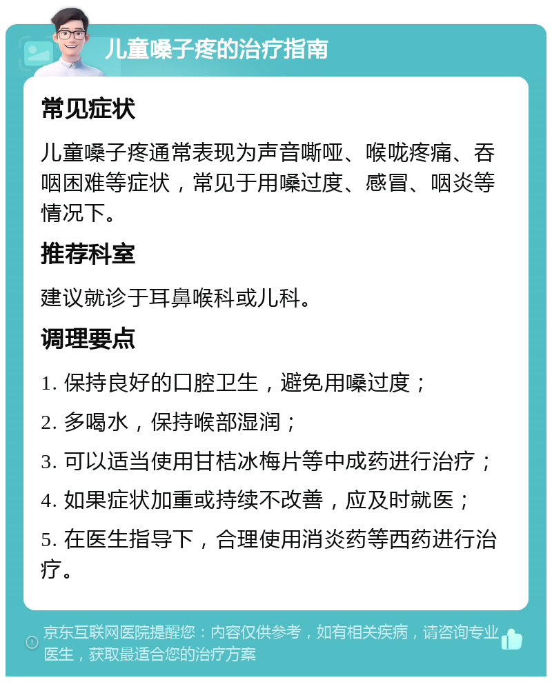 儿童嗓子疼的治疗指南 常见症状 儿童嗓子疼通常表现为声音嘶哑、喉咙疼痛、吞咽困难等症状，常见于用嗓过度、感冒、咽炎等情况下。 推荐科室 建议就诊于耳鼻喉科或儿科。 调理要点 1. 保持良好的口腔卫生，避免用嗓过度； 2. 多喝水，保持喉部湿润； 3. 可以适当使用甘桔冰梅片等中成药进行治疗； 4. 如果症状加重或持续不改善，应及时就医； 5. 在医生指导下，合理使用消炎药等西药进行治疗。