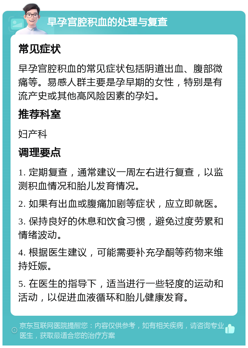 早孕宫腔积血的处理与复查 常见症状 早孕宫腔积血的常见症状包括阴道出血、腹部微痛等。易感人群主要是孕早期的女性，特别是有流产史或其他高风险因素的孕妇。 推荐科室 妇产科 调理要点 1. 定期复查，通常建议一周左右进行复查，以监测积血情况和胎儿发育情况。 2. 如果有出血或腹痛加剧等症状，应立即就医。 3. 保持良好的休息和饮食习惯，避免过度劳累和情绪波动。 4. 根据医生建议，可能需要补充孕酮等药物来维持妊娠。 5. 在医生的指导下，适当进行一些轻度的运动和活动，以促进血液循环和胎儿健康发育。