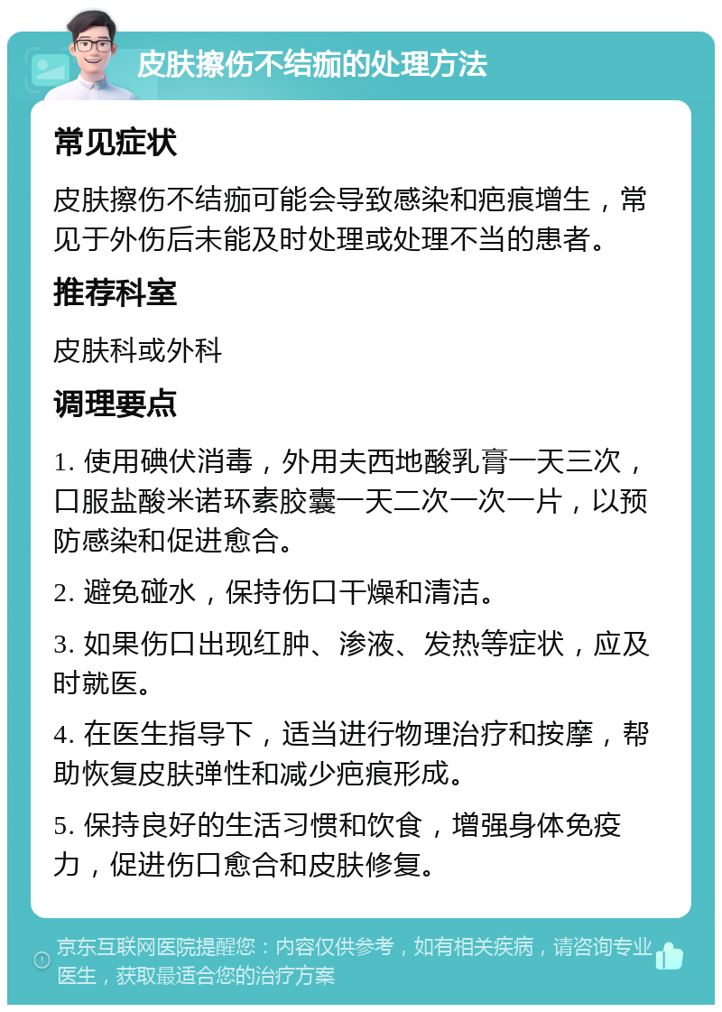 皮肤擦伤不结痂的处理方法 常见症状 皮肤擦伤不结痂可能会导致感染和疤痕增生，常见于外伤后未能及时处理或处理不当的患者。 推荐科室 皮肤科或外科 调理要点 1. 使用碘伏消毒，外用夫西地酸乳膏一天三次，口服盐酸米诺环素胶囊一天二次一次一片，以预防感染和促进愈合。 2. 避免碰水，保持伤口干燥和清洁。 3. 如果伤口出现红肿、渗液、发热等症状，应及时就医。 4. 在医生指导下，适当进行物理治疗和按摩，帮助恢复皮肤弹性和减少疤痕形成。 5. 保持良好的生活习惯和饮食，增强身体免疫力，促进伤口愈合和皮肤修复。