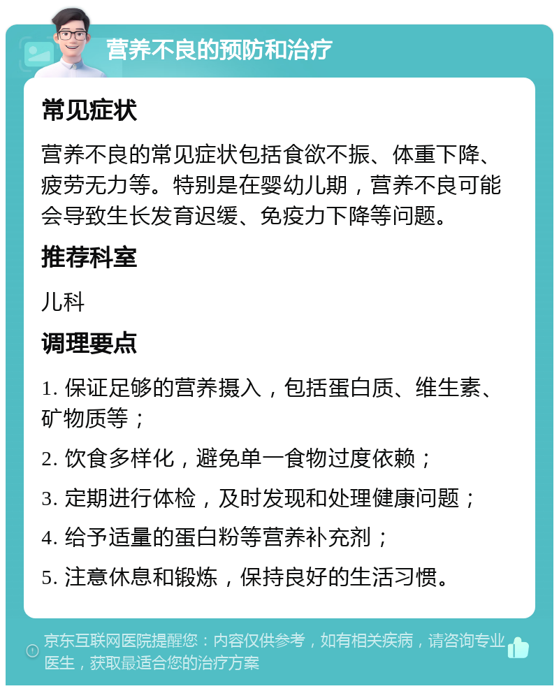 营养不良的预防和治疗 常见症状 营养不良的常见症状包括食欲不振、体重下降、疲劳无力等。特别是在婴幼儿期，营养不良可能会导致生长发育迟缓、免疫力下降等问题。 推荐科室 儿科 调理要点 1. 保证足够的营养摄入，包括蛋白质、维生素、矿物质等； 2. 饮食多样化，避免单一食物过度依赖； 3. 定期进行体检，及时发现和处理健康问题； 4. 给予适量的蛋白粉等营养补充剂； 5. 注意休息和锻炼，保持良好的生活习惯。