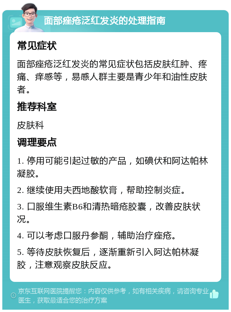 面部痤疮泛红发炎的处理指南 常见症状 面部痤疮泛红发炎的常见症状包括皮肤红肿、疼痛、痒感等，易感人群主要是青少年和油性皮肤者。 推荐科室 皮肤科 调理要点 1. 停用可能引起过敏的产品，如碘伏和阿达帕林凝胶。 2. 继续使用夫西地酸软膏，帮助控制炎症。 3. 口服维生素B6和清热暗疮胶囊，改善皮肤状况。 4. 可以考虑口服丹参酮，辅助治疗痤疮。 5. 等待皮肤恢复后，逐渐重新引入阿达帕林凝胶，注意观察皮肤反应。