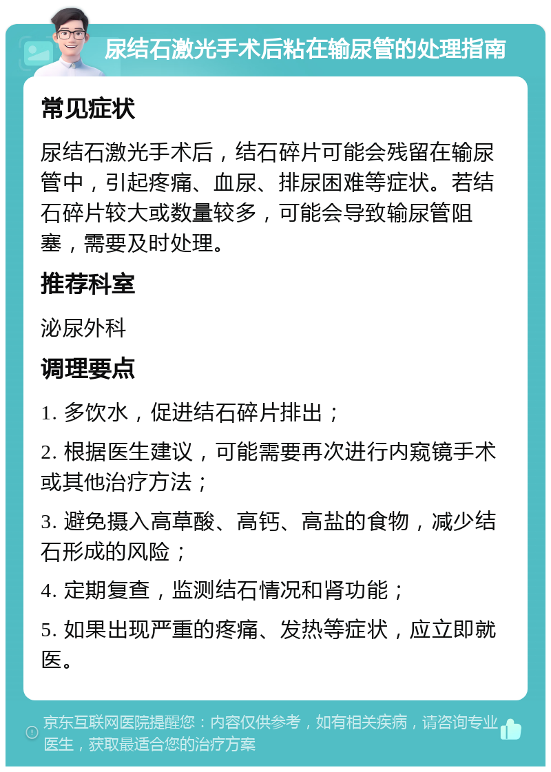 尿结石激光手术后粘在输尿管的处理指南 常见症状 尿结石激光手术后，结石碎片可能会残留在输尿管中，引起疼痛、血尿、排尿困难等症状。若结石碎片较大或数量较多，可能会导致输尿管阻塞，需要及时处理。 推荐科室 泌尿外科 调理要点 1. 多饮水，促进结石碎片排出； 2. 根据医生建议，可能需要再次进行内窥镜手术或其他治疗方法； 3. 避免摄入高草酸、高钙、高盐的食物，减少结石形成的风险； 4. 定期复查，监测结石情况和肾功能； 5. 如果出现严重的疼痛、发热等症状，应立即就医。