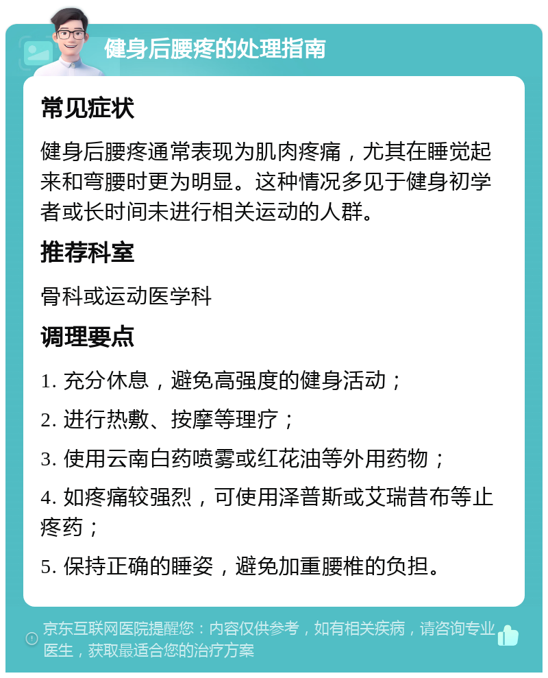 健身后腰疼的处理指南 常见症状 健身后腰疼通常表现为肌肉疼痛，尤其在睡觉起来和弯腰时更为明显。这种情况多见于健身初学者或长时间未进行相关运动的人群。 推荐科室 骨科或运动医学科 调理要点 1. 充分休息，避免高强度的健身活动； 2. 进行热敷、按摩等理疗； 3. 使用云南白药喷雾或红花油等外用药物； 4. 如疼痛较强烈，可使用泽普斯或艾瑞昔布等止疼药； 5. 保持正确的睡姿，避免加重腰椎的负担。