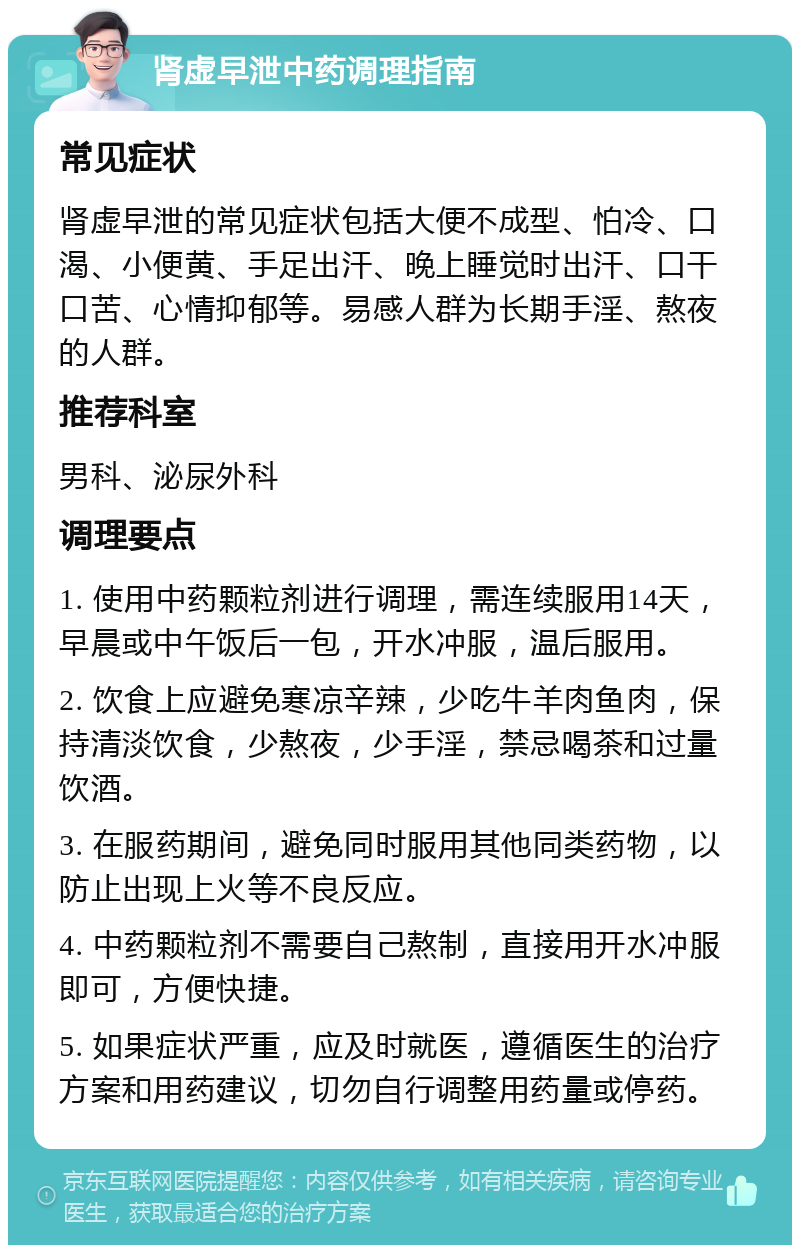 肾虚早泄中药调理指南 常见症状 肾虚早泄的常见症状包括大便不成型、怕冷、口渴、小便黄、手足出汗、晚上睡觉时出汗、口干口苦、心情抑郁等。易感人群为长期手淫、熬夜的人群。 推荐科室 男科、泌尿外科 调理要点 1. 使用中药颗粒剂进行调理，需连续服用14天，早晨或中午饭后一包，开水冲服，温后服用。 2. 饮食上应避免寒凉辛辣，少吃牛羊肉鱼肉，保持清淡饮食，少熬夜，少手淫，禁忌喝茶和过量饮酒。 3. 在服药期间，避免同时服用其他同类药物，以防止出现上火等不良反应。 4. 中药颗粒剂不需要自己熬制，直接用开水冲服即可，方便快捷。 5. 如果症状严重，应及时就医，遵循医生的治疗方案和用药建议，切勿自行调整用药量或停药。