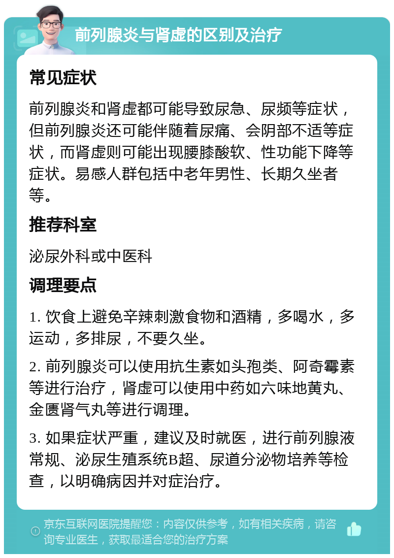 前列腺炎与肾虚的区别及治疗 常见症状 前列腺炎和肾虚都可能导致尿急、尿频等症状，但前列腺炎还可能伴随着尿痛、会阴部不适等症状，而肾虚则可能出现腰膝酸软、性功能下降等症状。易感人群包括中老年男性、长期久坐者等。 推荐科室 泌尿外科或中医科 调理要点 1. 饮食上避免辛辣刺激食物和酒精，多喝水，多运动，多排尿，不要久坐。 2. 前列腺炎可以使用抗生素如头孢类、阿奇霉素等进行治疗，肾虚可以使用中药如六味地黄丸、金匮肾气丸等进行调理。 3. 如果症状严重，建议及时就医，进行前列腺液常规、泌尿生殖系统B超、尿道分泌物培养等检查，以明确病因并对症治疗。