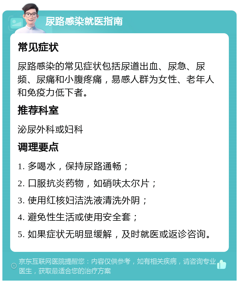 尿路感染就医指南 常见症状 尿路感染的常见症状包括尿道出血、尿急、尿频、尿痛和小腹疼痛，易感人群为女性、老年人和免疫力低下者。 推荐科室 泌尿外科或妇科 调理要点 1. 多喝水，保持尿路通畅； 2. 口服抗炎药物，如硝呋太尔片； 3. 使用红核妇洁洗液清洗外阴； 4. 避免性生活或使用安全套； 5. 如果症状无明显缓解，及时就医或返诊咨询。