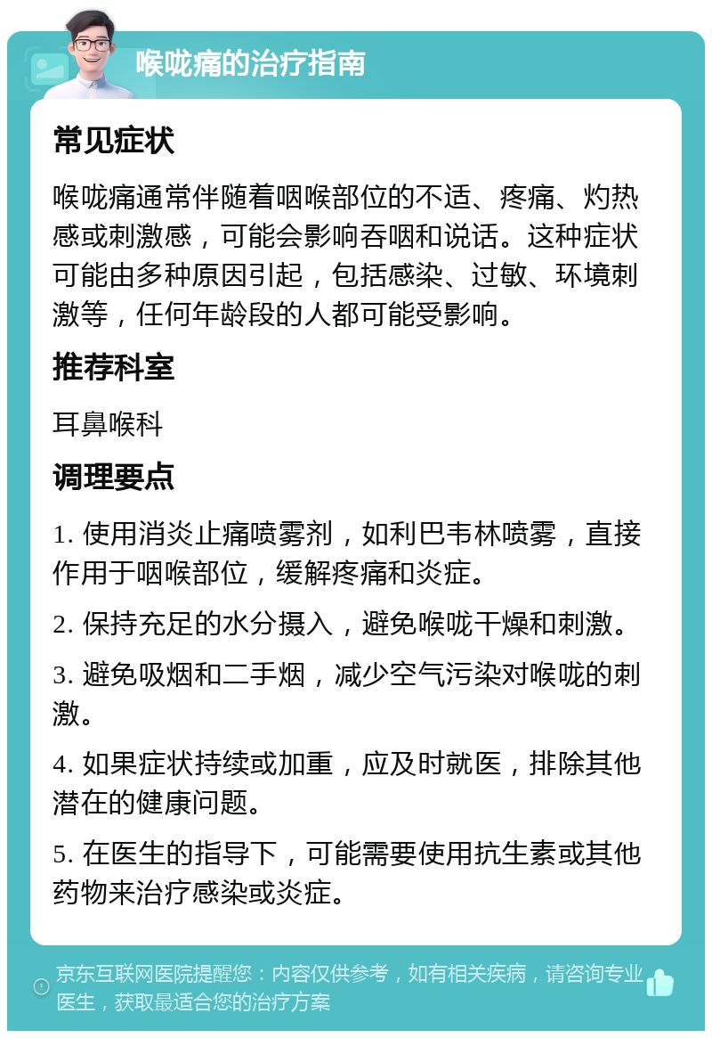 喉咙痛的治疗指南 常见症状 喉咙痛通常伴随着咽喉部位的不适、疼痛、灼热感或刺激感，可能会影响吞咽和说话。这种症状可能由多种原因引起，包括感染、过敏、环境刺激等，任何年龄段的人都可能受影响。 推荐科室 耳鼻喉科 调理要点 1. 使用消炎止痛喷雾剂，如利巴韦林喷雾，直接作用于咽喉部位，缓解疼痛和炎症。 2. 保持充足的水分摄入，避免喉咙干燥和刺激。 3. 避免吸烟和二手烟，减少空气污染对喉咙的刺激。 4. 如果症状持续或加重，应及时就医，排除其他潜在的健康问题。 5. 在医生的指导下，可能需要使用抗生素或其他药物来治疗感染或炎症。