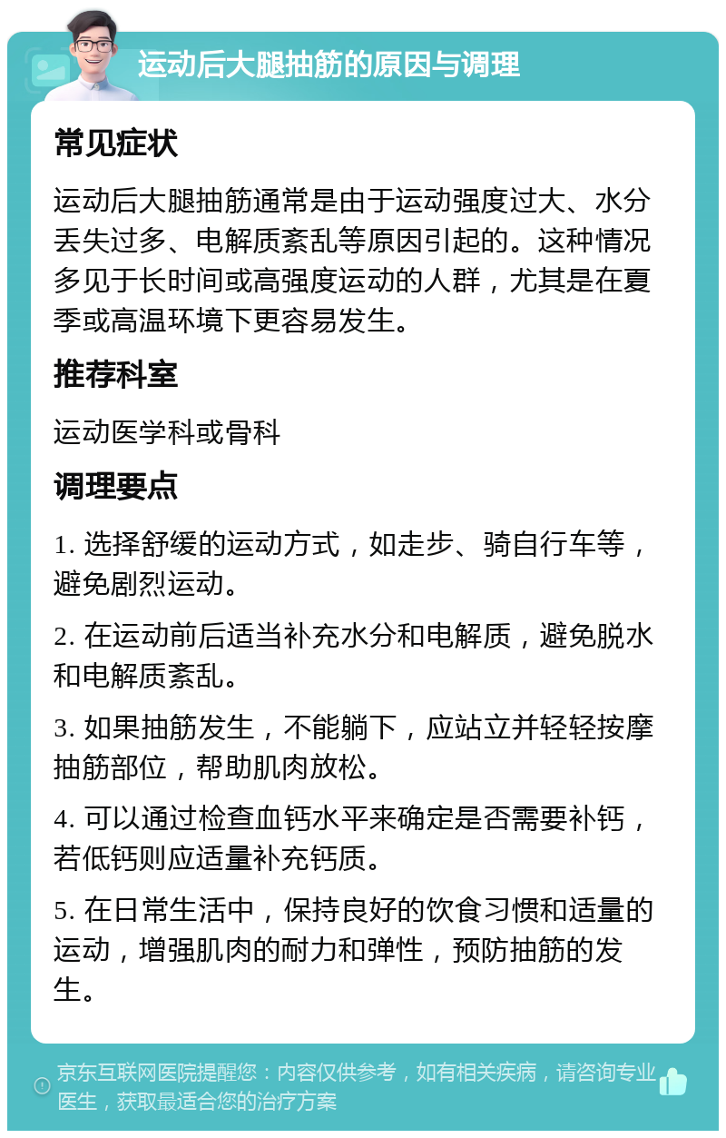 运动后大腿抽筋的原因与调理 常见症状 运动后大腿抽筋通常是由于运动强度过大、水分丢失过多、电解质紊乱等原因引起的。这种情况多见于长时间或高强度运动的人群，尤其是在夏季或高温环境下更容易发生。 推荐科室 运动医学科或骨科 调理要点 1. 选择舒缓的运动方式，如走步、骑自行车等，避免剧烈运动。 2. 在运动前后适当补充水分和电解质，避免脱水和电解质紊乱。 3. 如果抽筋发生，不能躺下，应站立并轻轻按摩抽筋部位，帮助肌肉放松。 4. 可以通过检查血钙水平来确定是否需要补钙，若低钙则应适量补充钙质。 5. 在日常生活中，保持良好的饮食习惯和适量的运动，增强肌肉的耐力和弹性，预防抽筋的发生。