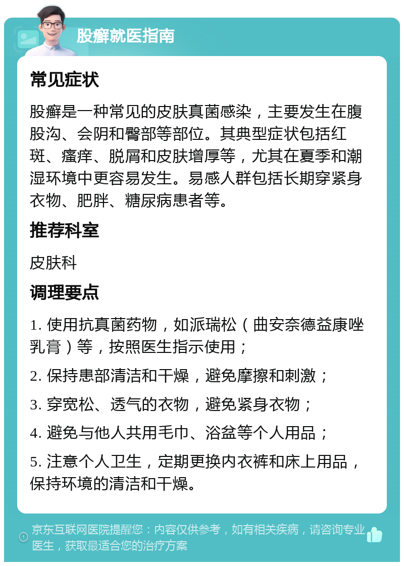 股癣就医指南 常见症状 股癣是一种常见的皮肤真菌感染，主要发生在腹股沟、会阴和臀部等部位。其典型症状包括红斑、瘙痒、脱屑和皮肤增厚等，尤其在夏季和潮湿环境中更容易发生。易感人群包括长期穿紧身衣物、肥胖、糖尿病患者等。 推荐科室 皮肤科 调理要点 1. 使用抗真菌药物，如派瑞松（曲安奈德益康唑乳膏）等，按照医生指示使用； 2. 保持患部清洁和干燥，避免摩擦和刺激； 3. 穿宽松、透气的衣物，避免紧身衣物； 4. 避免与他人共用毛巾、浴盆等个人用品； 5. 注意个人卫生，定期更换内衣裤和床上用品，保持环境的清洁和干燥。