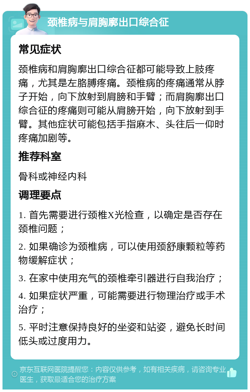 颈椎病与肩胸廓出口综合征 常见症状 颈椎病和肩胸廓出口综合征都可能导致上肢疼痛，尤其是左胳膊疼痛。颈椎病的疼痛通常从脖子开始，向下放射到肩膀和手臂；而肩胸廓出口综合征的疼痛则可能从肩膀开始，向下放射到手臂。其他症状可能包括手指麻木、头往后一仰时疼痛加剧等。 推荐科室 骨科或神经内科 调理要点 1. 首先需要进行颈椎X光检查，以确定是否存在颈椎问题； 2. 如果确诊为颈椎病，可以使用颈舒康颗粒等药物缓解症状； 3. 在家中使用充气的颈椎牵引器进行自我治疗； 4. 如果症状严重，可能需要进行物理治疗或手术治疗； 5. 平时注意保持良好的坐姿和站姿，避免长时间低头或过度用力。